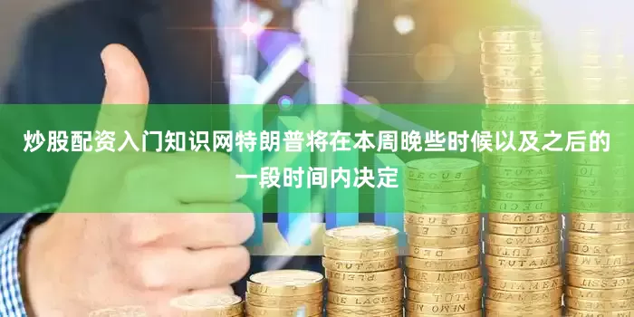 炒股配资入门知识网特朗普将在本周晚些时候以及之后的一段时间内决定